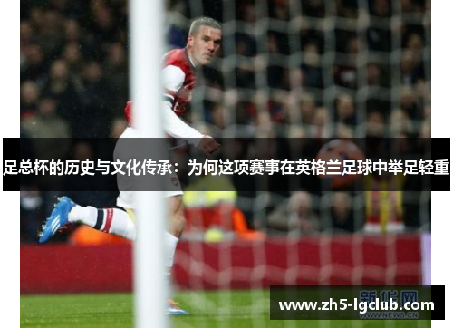 足总杯的历史与文化传承：为何这项赛事在英格兰足球中举足轻重