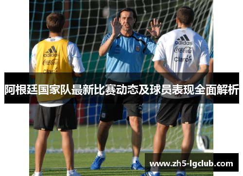 阿根廷国家队最新比赛动态及球员表现全面解析