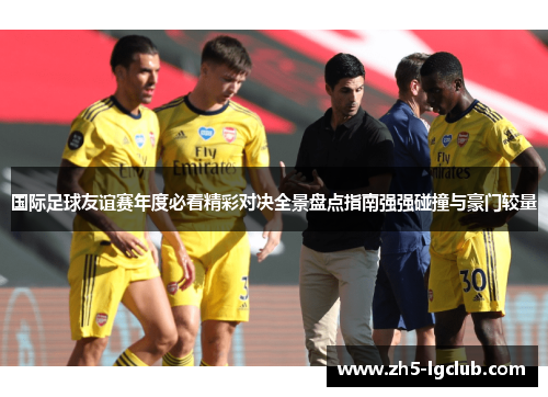国际足球友谊赛年度必看精彩对决全景盘点指南强强碰撞与豪门较量