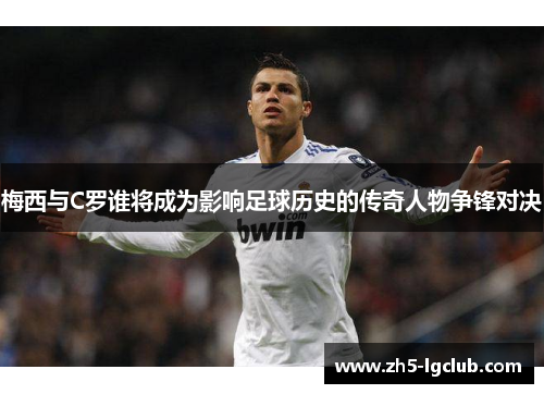 梅西与C罗谁将成为影响足球历史的传奇人物争锋对决