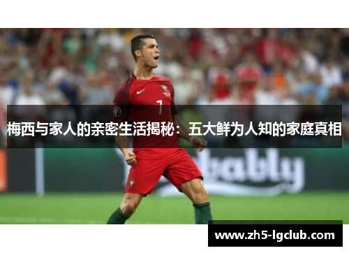 梅西与家人的亲密生活揭秘：五大鲜为人知的家庭真相